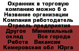 Охранник в торговую компанию-можно б/о › Название организации ­ Компания-работодатель › Отрасль предприятия ­ Другое › Минимальный оклад ­ 1 - Все города Работа » Вакансии   . Кемеровская обл.,Юрга г.